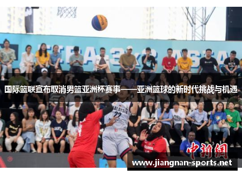 国际篮联宣布取消男篮亚洲杯赛事——亚洲篮球的新时代挑战与机遇
