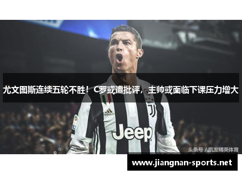 尤文图斯连续五轮不胜！C罗或遭批评，主帅或面临下课压力增大